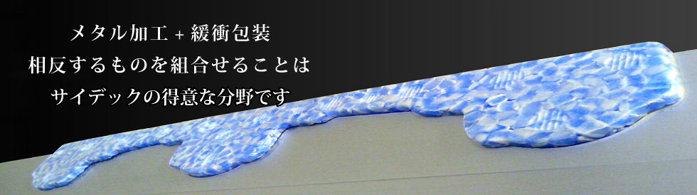 「メタル加工+緩衝包装」相反するものを組み合わせることはサイデックの得意分野です