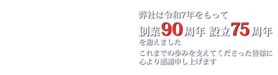 弊社は令和7年 創業90周年 創立75周年を迎えました。これまでの歩みを支えてくださった皆様に心より感謝申し上げます。